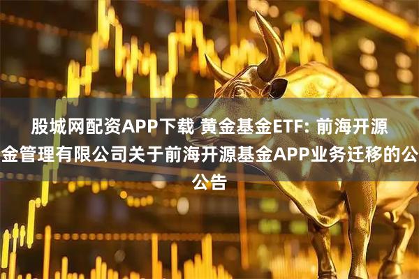 股城网配资APP下载 黄金基金ETF: 前海开源基金管理有限公司关于前海开源基金APP业务迁移的公告