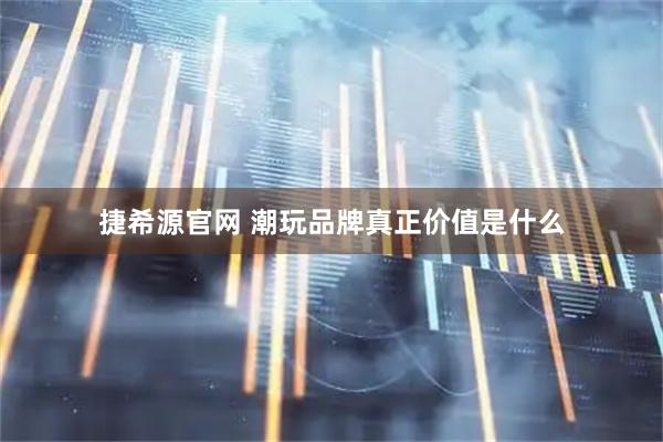 捷希源官网 潮玩品牌真正价值是什么