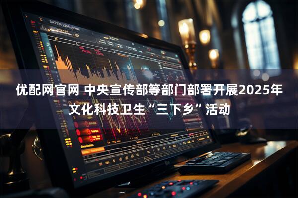 优配网官网 中央宣传部等部门部署开展2025年文化科技卫生“三下乡”活动