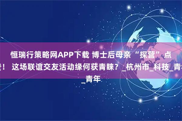 恒瑞行策略网APP下载 博士后母亲 “探营” 点赞！ 这场联谊交友活动缘何获青睐？_杭州市_科技_青年