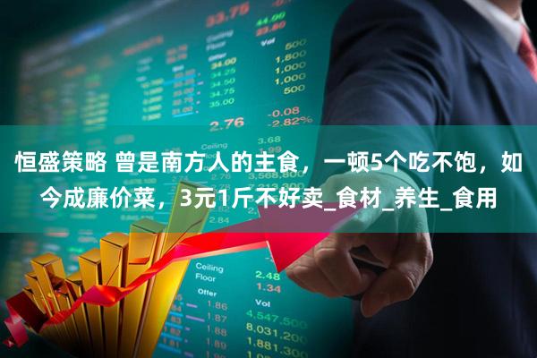恒盛策略 曾是南方人的主食，一顿5个吃不饱，如今成廉价菜，3元1斤不好卖_食材_养生_食用