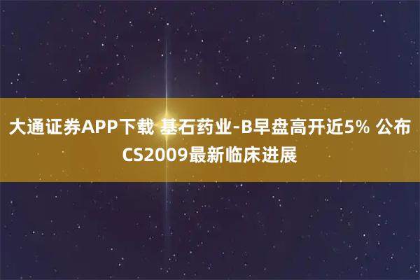 大通证券APP下载 基石药业-B早盘高开近5% 公布CS2009最新临床进展