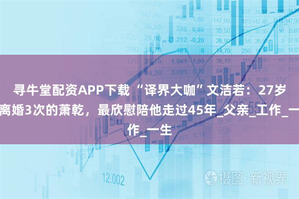 寻牛堂配资APP下载 “译界大咖”文洁若:27岁嫁离婚3次的萧乾,最欣慰陪他走过45年_父亲_工作_一生