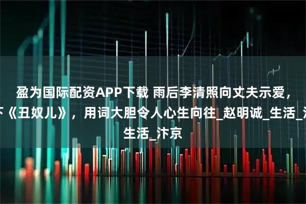 盈为国际配资APP下载 雨后李清照向丈夫示爱，写下《丑奴儿》，用词大胆令人心生向往_赵明诚_生活_汴京
