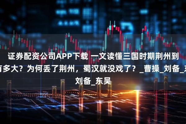 证券配资公司APP下载 一文读懂三国时期荆州到底有多大？为何丢了荆州，蜀汉就没戏了？_曹操_刘备_东吴