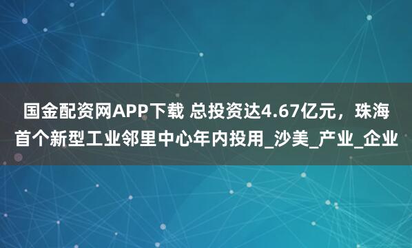 国金配资网APP下载 总投资达4.67亿元,珠海首个新型工业邻里中心年内投用_沙美_产业_企业