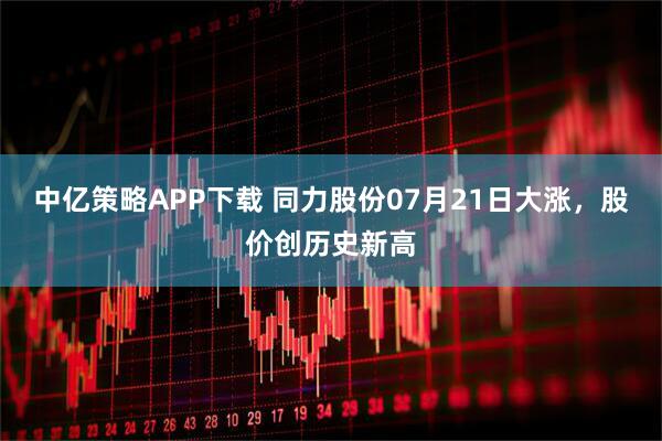 中亿策略APP下载 同力股份07月21日大涨，股价创历史新高