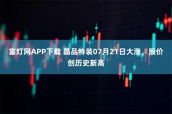富灯网APP下载 晶品特装07月21日大涨，股价创历史新高