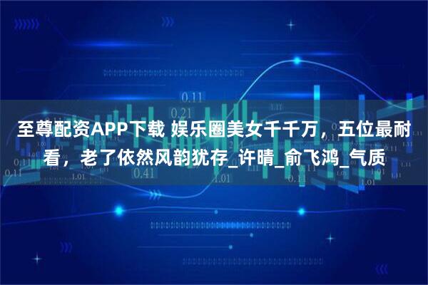 至尊配资APP下载 娱乐圈美女千千万，五位最耐看，老了依然风韵犹存_许晴_俞飞鸿_气质