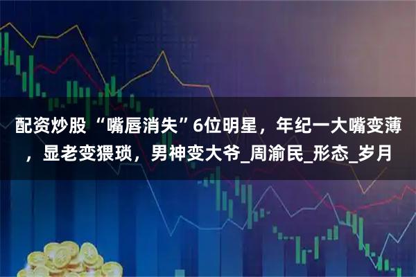 配资炒股 “嘴唇消失”6位明星，年纪一大嘴变薄，显老变猥琐，男神变大爷_周渝民_形态_岁月