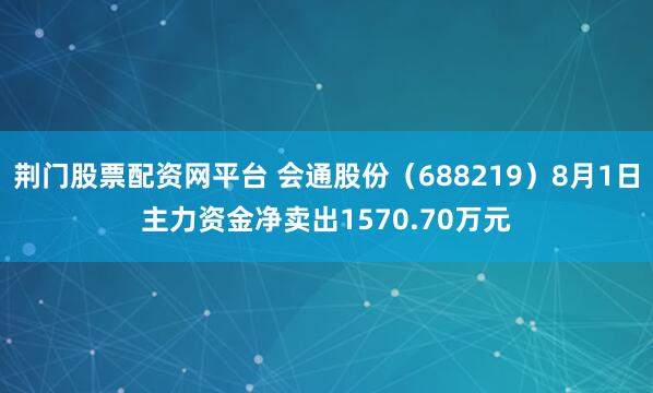 荆门股票配资网平台 会通股份（688219）8月1日主力资金净卖出1570.70万元