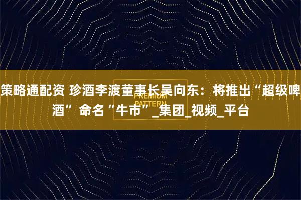 策略通配资 珍酒李渡董事长吴向东：将推出“超级啤酒” 命名“牛市”_集团_视频_平台