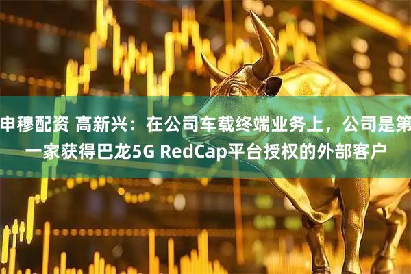 申穆配资 高新兴：在公司车载终端业务上，公司是第一家获得巴龙5G RedCap平台授权的外部客户