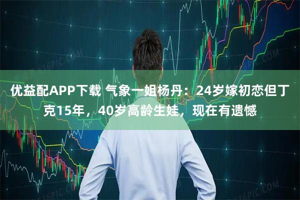 优益配APP下载 气象一姐杨丹：24岁嫁初恋但丁克15年，40岁高龄生娃，现在有遗憾