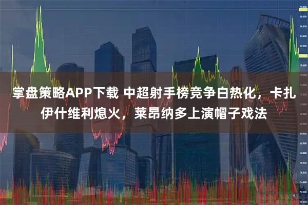 掌盘策略APP下载 中超射手榜竞争白热化，卡扎伊什维利熄火，莱昂纳多上演帽子戏法