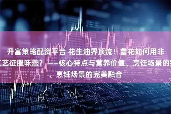升富策略配资平台 花生油界顶流！鲁花如何用非转基因工艺征服味蕾？ ——核心特点与营养价值、烹饪场景的完美融合