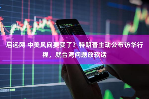 启远网 中美风向要变了？特朗普主动公布访华行程，就台湾问题放软话