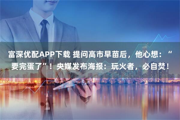 富深优配APP下载 提问高市早苗后，他心想：“要完蛋了”！央媒发布海报：玩火者，必自焚！