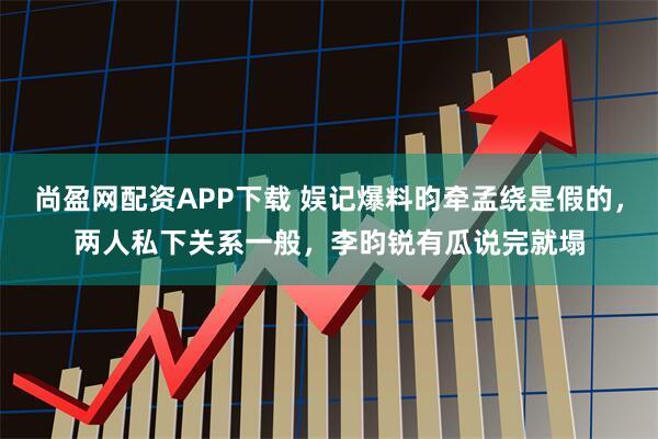 尚盈网配资APP下载 娱记爆料昀牵孟绕是假的，两人私下关系一般，李昀锐有瓜说完就塌