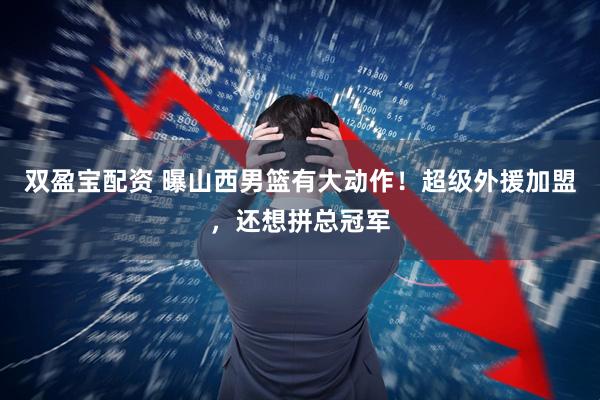 双盈宝配资 曝山西男篮有大动作！超级外援加盟，还想拼总冠军