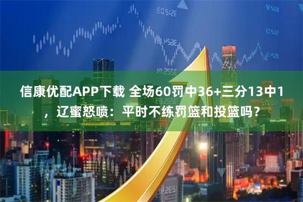 信康优配APP下载 全场60罚中36+三分13中1，辽蜜怒喷：平时不练罚篮和投篮吗？