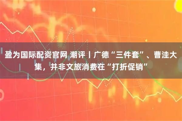 盈为国际配资官网 潮评丨广德“三件套”、曹洼大集，并非文旅消费在“打折促销”