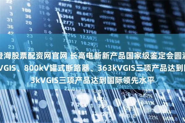 澄海股票配资网官网 长高电新新产品国家级鉴定会圆满召开，800kVGIS、800kV罐式断路器、363kVGIS三项产品达到国际领先水平