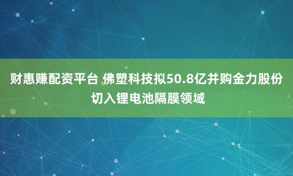 财惠赚配资平台 佛塑科技拟50.8亿并购金力股份 切入锂电池隔膜领域