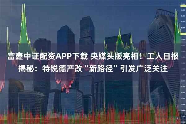 富鑫中证配资APP下载 央媒头版亮相！工人日报揭秘：特锐德产改“新路径”引发广泛关注