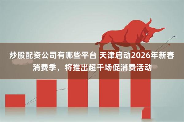 炒股配资公司有哪些平台 天津启动2026年新春消费季，将推出超千场促消费活动