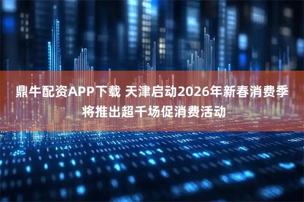鼎牛配资APP下载 天津启动2026年新春消费季 将推出超千场促消费活动