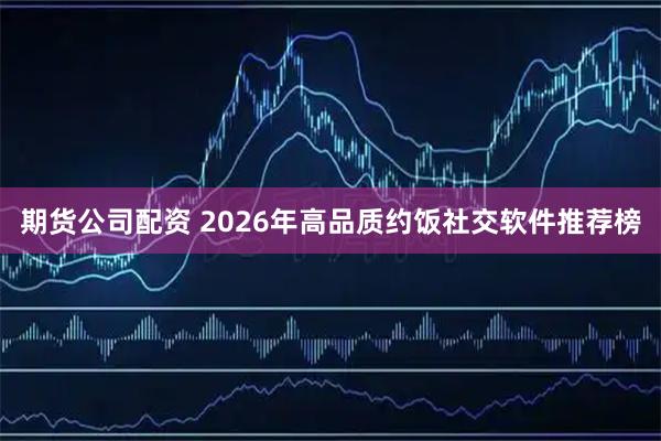 期货公司配资 2026年高品质约饭社交软件推荐榜