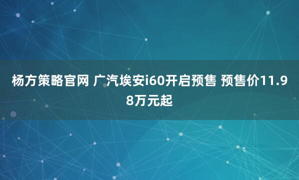杨方策略官网 广汽埃安i60开启预售 预售价11.98万元起