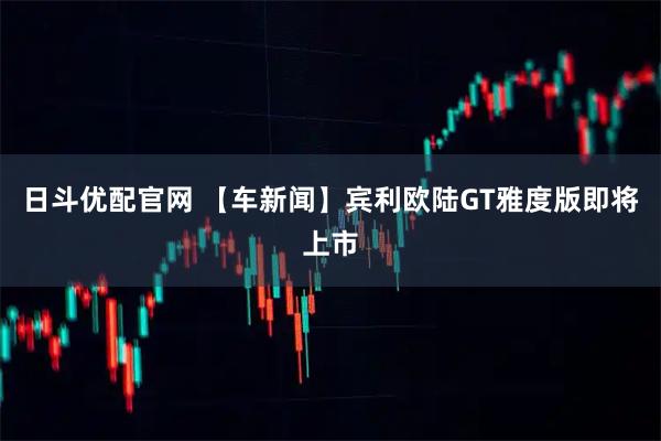 日斗优配官网 【车新闻】宾利欧陆GT雅度版即将上市