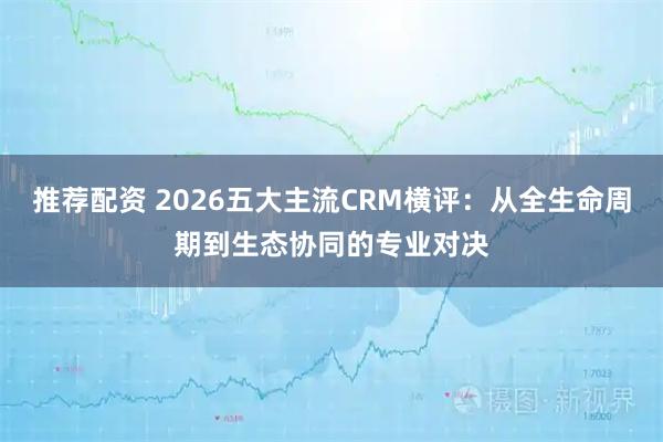 推荐配资 2026五大主流CRM横评：从全生命周期到生态协同的专业对决