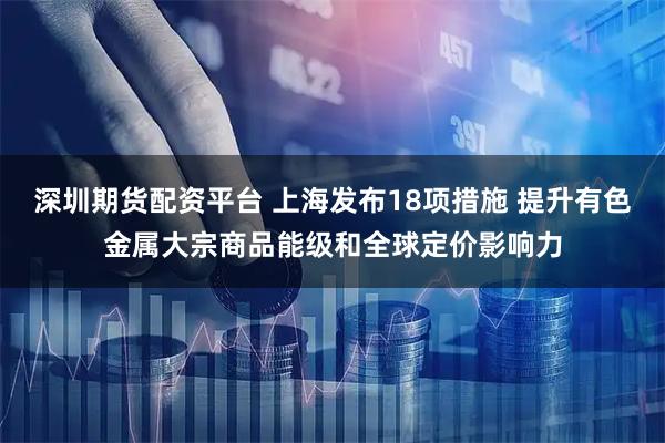 深圳期货配资平台 上海发布18项措施 提升有色金属大宗商品能级和全球定价影响力