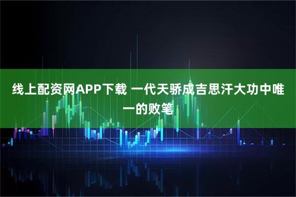 线上配资网APP下载 一代天骄成吉思汗大功中唯一的败笔