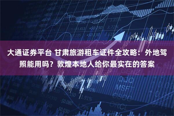 大通证券平台 甘肃旅游租车证件全攻略：外地驾照能用吗？敦煌本地人给你最实在的答案