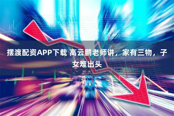 摆渡配资APP下载 高云鹏老师讲，家有三物，子女难出头