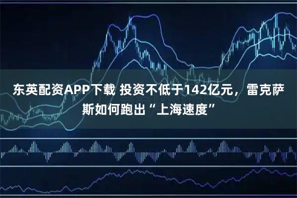 东英配资APP下载 投资不低于142亿元，雷克萨斯如何跑出“上海速度”