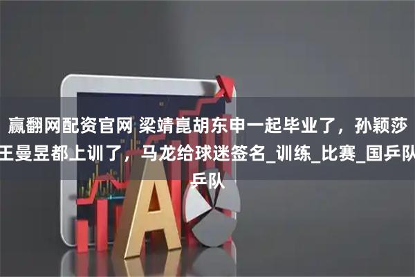 赢翻网配资官网 梁靖崑胡东申一起毕业了，孙颖莎王曼昱都上训了，马龙给球迷签名_训练_比赛_国乒队