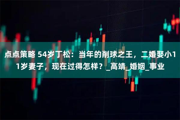 点点策略 54岁丁松：当年的削球之王，二婚娶小11岁妻子，现在过得怎样？_高靖_婚姻_事业