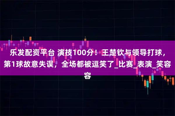 乐发配资平台 演技100分！王楚钦与领导打球，第1球故意失误，全场都被逗笑了_比赛_表演_笑容