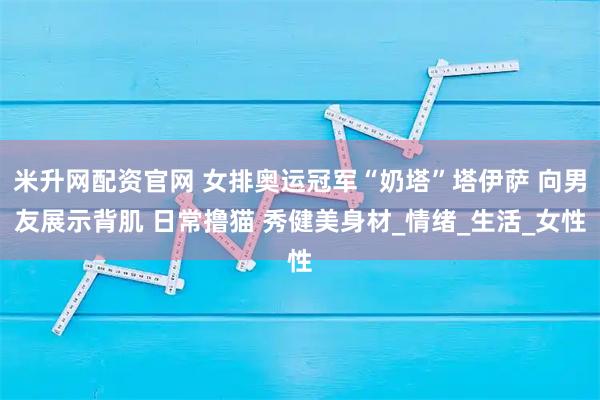 米升网配资官网 女排奥运冠军“奶塔”塔伊萨 向男友展示背肌 日常撸猫 秀健美身材_情绪_生活_女性