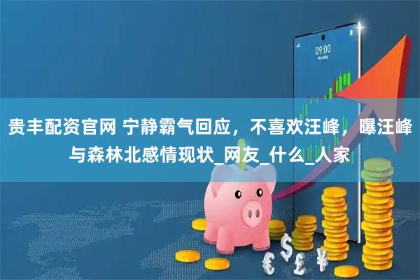 贵丰配资官网 宁静霸气回应，不喜欢汪峰，曝汪峰与森林北感情现状_网友_什么_人家