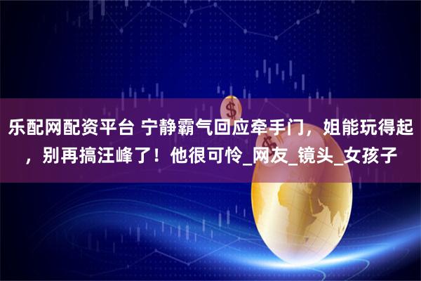 乐配网配资平台 宁静霸气回应牵手门，姐能玩得起，别再搞汪峰了！他很可怜_网友_镜头_女孩子