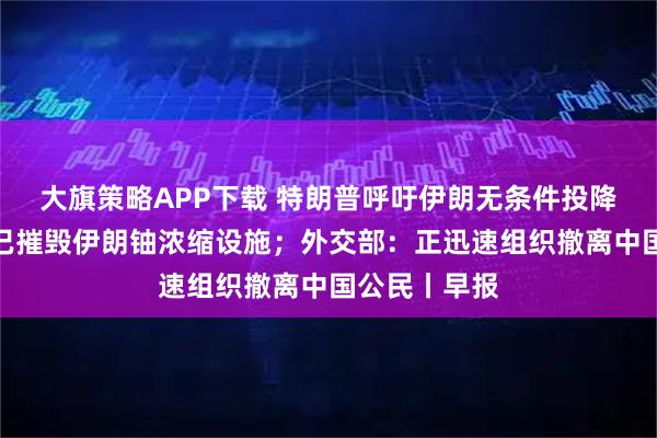 大旗策略APP下载 特朗普呼吁伊朗无条件投降；以色列称已摧毁伊朗铀浓缩设施；外交部：正迅速组织撤离中国公民丨早报