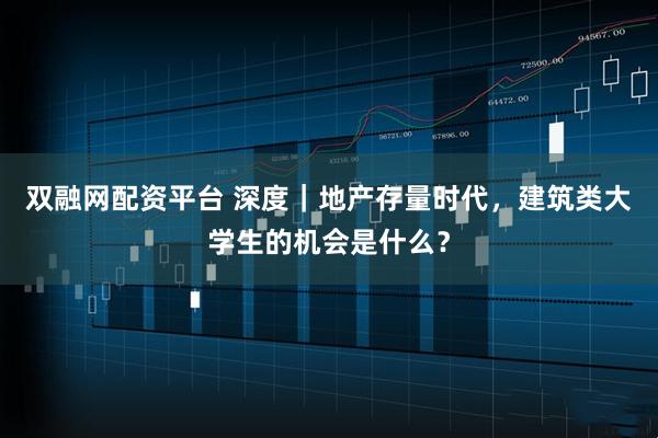 双融网配资平台 深度｜地产存量时代，建筑类大学生的机会是什么？