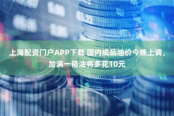 上海配资门户APP下载 国内成品油价今晚上调，加满一箱油将多花10元