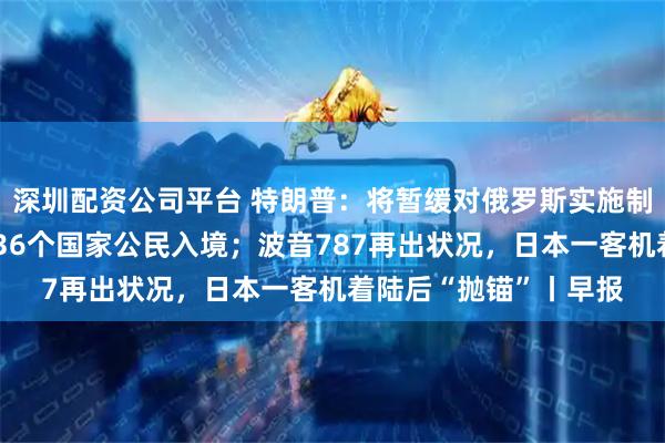 深圳配资公司平台 特朗普：将暂缓对俄罗斯实施制裁；美政府或再限制36个国家公民入境；波音787再出状况，日本一客机着陆后“抛锚”丨早报